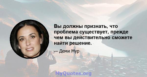 Вы должны признать, что проблема существует, прежде чем вы действительно сможете найти решение.