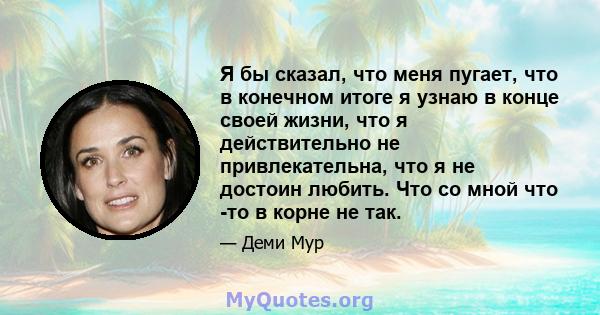 Я бы сказал, что меня пугает, что в конечном итоге я узнаю в конце своей жизни, что я действительно не привлекательна, что я не достоин любить. Что со мной что -то в корне не так.