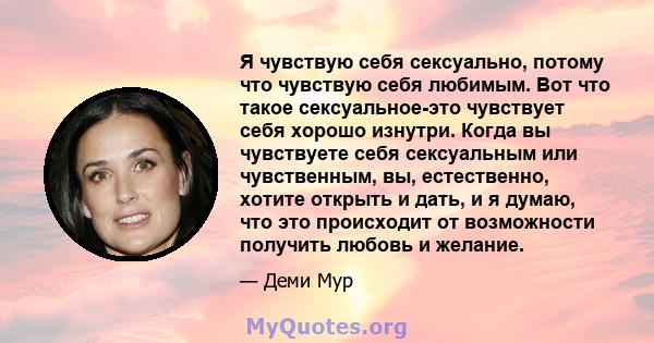 Я чувствую себя сексуально, потому что чувствую себя любимым. Вот что такое сексуальное-это чувствует себя хорошо изнутри. Когда вы чувствуете себя сексуальным или чувственным, вы, естественно, хотите открыть и дать, и