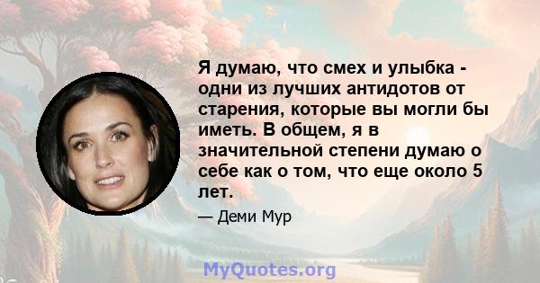 Я думаю, что смех и улыбка - одни из лучших антидотов от старения, которые вы могли бы иметь. В общем, я в значительной степени думаю о себе как о том, что еще около 5 лет.