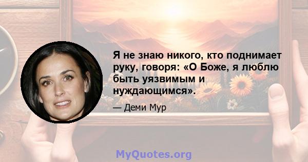 Я не знаю никого, кто поднимает руку, говоря: «О Боже, я люблю быть уязвимым и нуждающимся».