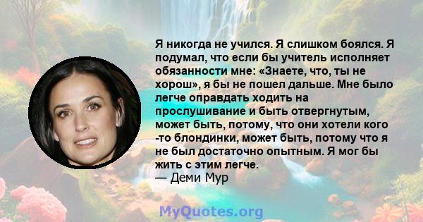 Я никогда не учился. Я слишком боялся. Я подумал, что если бы учитель исполняет обязанности мне: «Знаете, что, ты не хорош», я бы не пошел дальше. Мне было легче оправдать ходить на прослушивание и быть отвергнутым,