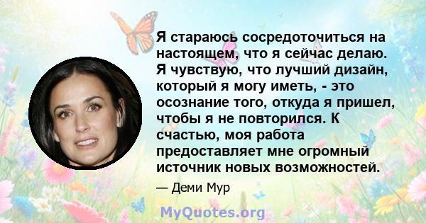 Я стараюсь сосредоточиться на настоящем, что я сейчас делаю. Я чувствую, что лучший дизайн, который я могу иметь, - это осознание того, откуда я пришел, чтобы я не повторился. К счастью, моя работа предоставляет мне