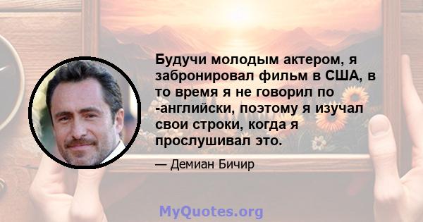 Будучи молодым актером, я забронировал фильм в США, в то время я не говорил по -английски, поэтому я изучал свои строки, когда я прослушивал это.