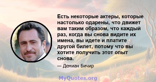 Есть некоторые актеры, которые настолько одарены, что движет вам таким образом, что каждый раз, когда вы снова видите их имена, вы идете и платите другой билет, потому что вы хотите получить этот опыт снова.