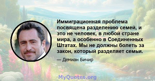 Иммиграционная проблема посвящена разделению семей, и это не человек, в любой стране мира, а особенно в Соединенных Штатах. Мы не должны болеть за закон, который разделяет семьи.