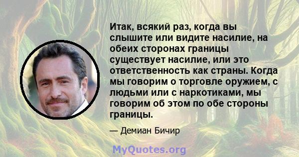 Итак, всякий раз, когда вы слышите или видите насилие, на обеих сторонах границы существует насилие, или это ответственность как страны. Когда мы говорим о торговле оружием, с людьми или с наркотиками, мы говорим об