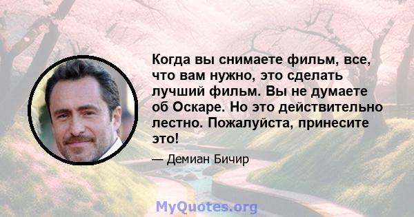 Когда вы снимаете фильм, все, что вам нужно, это сделать лучший фильм. Вы не думаете об Оскаре. Но это действительно лестно. Пожалуйста, принесите это!