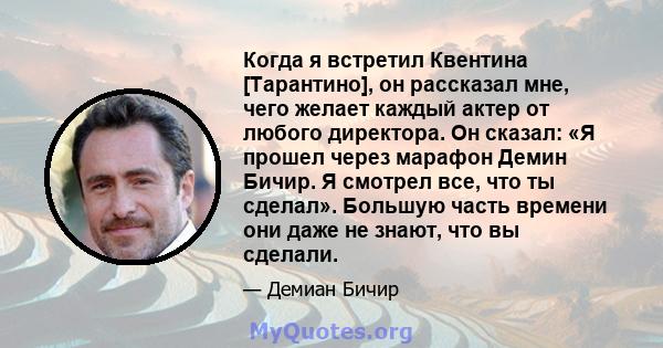 Когда я встретил Квентина [Тарантино], он рассказал мне, чего желает каждый актер от любого директора. Он сказал: «Я прошел через марафон Демин Бичир. Я смотрел все, что ты сделал». Большую часть времени они даже не