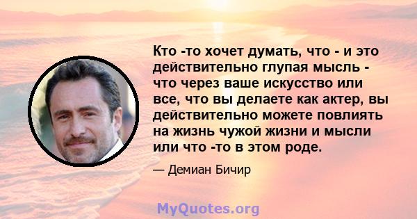 Кто -то хочет думать, что - и это действительно глупая мысль - что через ваше искусство или все, что вы делаете как актер, вы действительно можете повлиять на жизнь чужой жизни и мысли или что -то в этом роде.