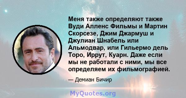 Меня также определяют также Вуди Алленс Фильмы и Мартин Скорсезе, Джим Джармуш и Джулиан Шнабель или Альмодвар, или Гильермо дель Торо, Иррут, Куарн. Даже если мы не работали с ними, мы все определяем их фильмографией.