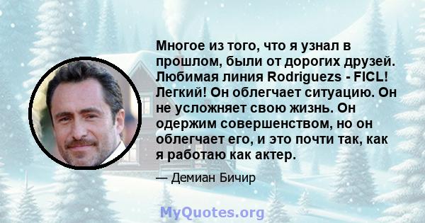 Многое из того, что я узнал в прошлом, были от дорогих друзей. Любимая линия Rodriguezs - FICL! Легкий! Он облегчает ситуацию. Он не усложняет свою жизнь. Он одержим совершенством, но он облегчает его, и это почти так,