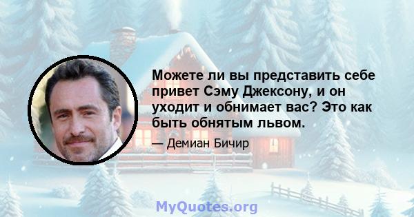 Можете ли вы представить себе привет Сэму Джексону, и он уходит и обнимает вас? Это как быть обнятым львом.