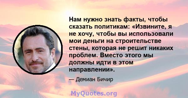 Нам нужно знать факты, чтобы сказать политикам: «Извините, я не хочу, чтобы вы использовали мои деньги на строительстве стены, которая не решит никаких проблем. Вместо этого мы должны идти в этом направлении».