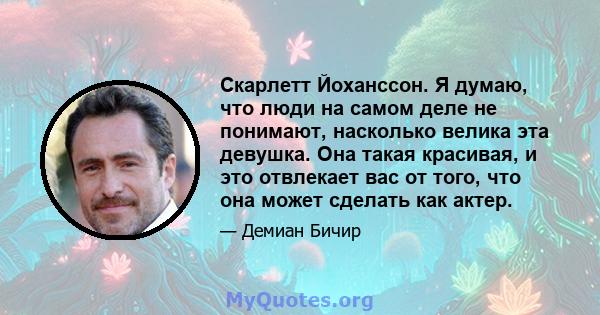 Скарлетт Йоханссон. Я думаю, что люди на самом деле не понимают, насколько велика эта девушка. Она такая красивая, и это отвлекает вас от того, что она может сделать как актер.