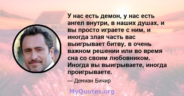 У нас есть демон, у нас есть ангел внутри, в наших душах, и вы просто играете с ним, и иногда злая часть вас выигрывает битву, в очень важном решении или во время сна со своим любовником. Иногда вы выигрываете, иногда