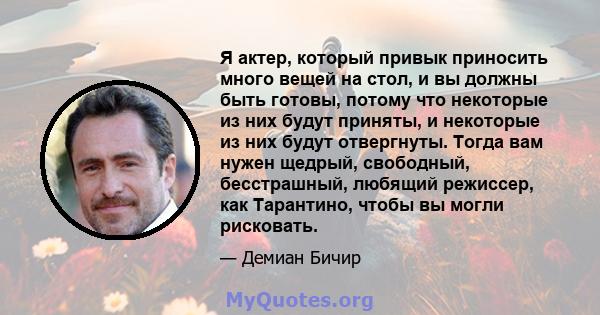 Я актер, который привык приносить много вещей на стол, и вы должны быть готовы, потому что некоторые из них будут приняты, и некоторые из них будут отвергнуты. Тогда вам нужен щедрый, свободный, бесстрашный, любящий