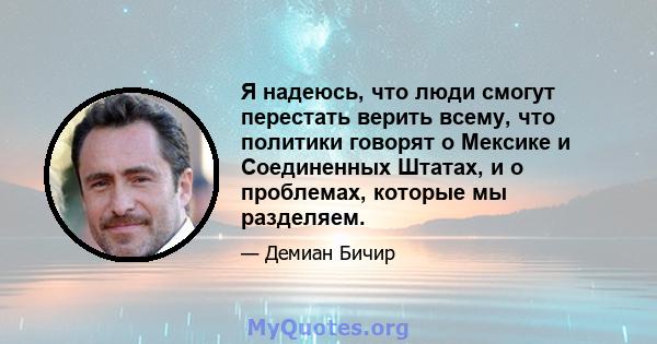 Я надеюсь, что люди смогут перестать верить всему, что политики говорят о Мексике и Соединенных Штатах, и о проблемах, которые мы разделяем.