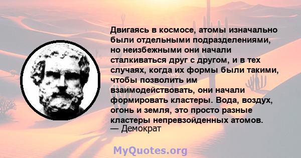 Двигаясь в космосе, атомы изначально были отдельными подразделениями, но неизбежными они начали сталкиваться друг с другом, и в тех случаях, когда их формы были такими, чтобы позволить им взаимодействовать, они начали