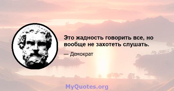 Это жадность говорить все, но вообще не захотеть слушать.