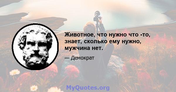 Животное, что нужно что -то, знает, сколько ему нужно, мужчина нет.