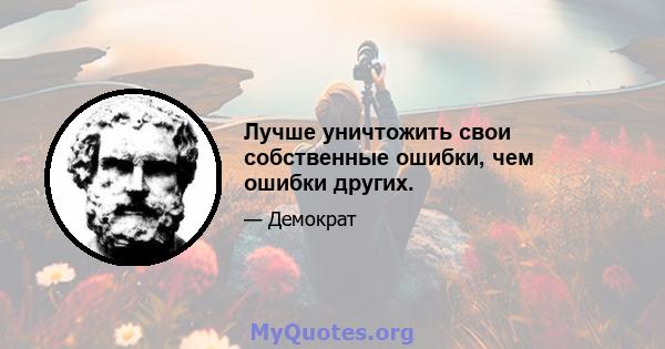 Лучше уничтожить свои собственные ошибки, чем ошибки других.