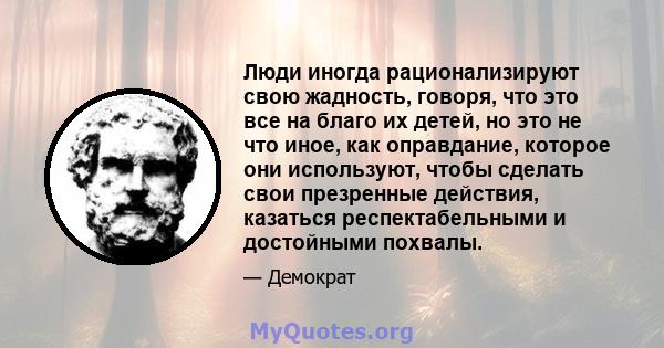 Люди иногда рационализируют свою жадность, говоря, что это все на благо их детей, но это не что иное, как оправдание, которое они используют, чтобы сделать свои презренные действия, казаться респектабельными и