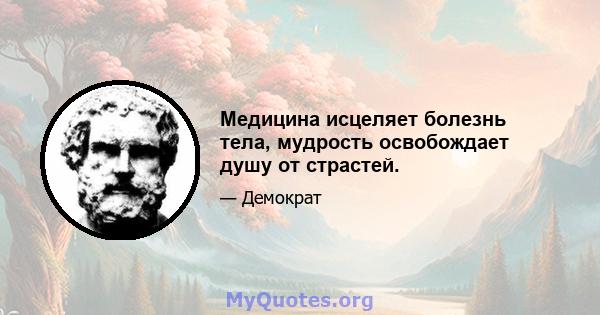 Медицина исцеляет болезнь тела, мудрость освобождает душу от страстей.