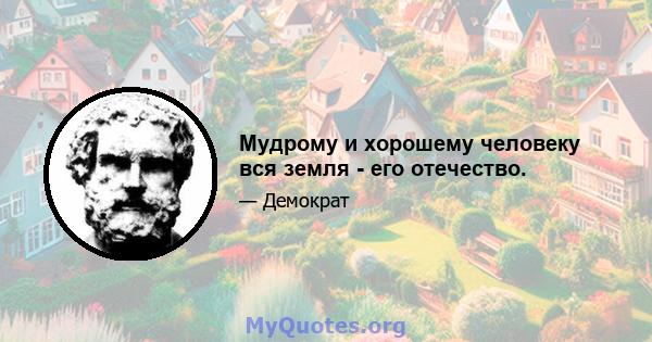 Мудрому и хорошему человеку вся земля - ​​его отечество.