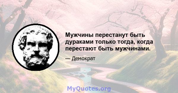 Мужчины перестанут быть дураками только тогда, когда перестают быть мужчинами.