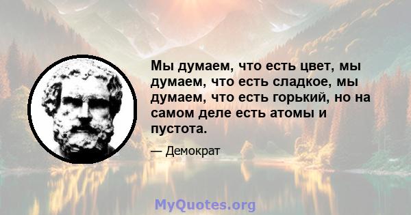 Мы думаем, что есть цвет, мы думаем, что есть сладкое, мы думаем, что есть горький, но на самом деле есть атомы и пустота.