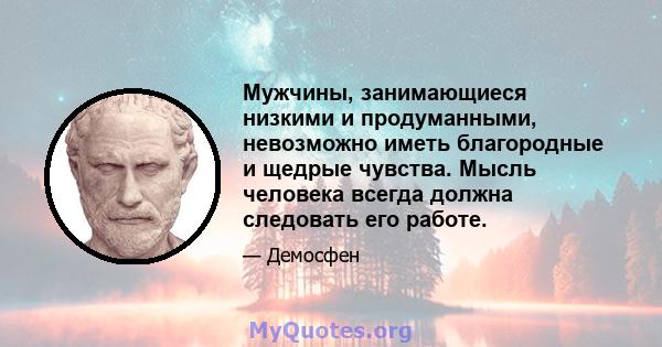 Мужчины, занимающиеся низкими и продуманными, невозможно иметь благородные и щедрые чувства. Мысль человека всегда должна следовать его работе.