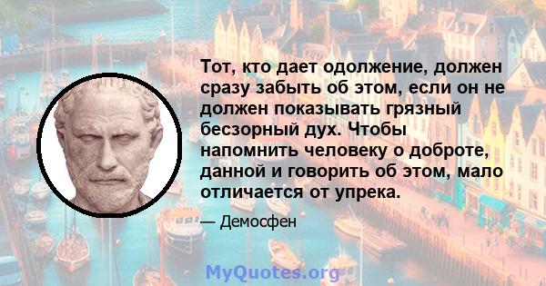 Тот, кто дает одолжение, должен сразу забыть об этом, если он не должен показывать грязный бесзорный дух. Чтобы напомнить человеку о доброте, данной и говорить об этом, мало отличается от упрека.