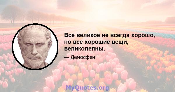 Все великое не всегда хорошо, но все хорошие вещи, великолепны.