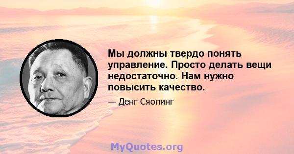 Мы должны твердо понять управление. Просто делать вещи недостаточно. Нам нужно повысить качество.