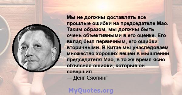 Мы не должны доставлять все прошлые ошибки на председателе Мао. Таким образом, мы должны быть очень объективными в его оценке. Его вклад был первичным, его ошибки вторичными. В Китае мы унаследоваем множество хороших