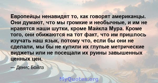 Европейцы ненавидят то, как говорят американцы. Они думают, что мы громкие и необычные, и им не нравятся наши шутки, кроме Майкла Мура. Кроме того, они обижаются на тот факт, что им пришлось изучать наш язык, потому