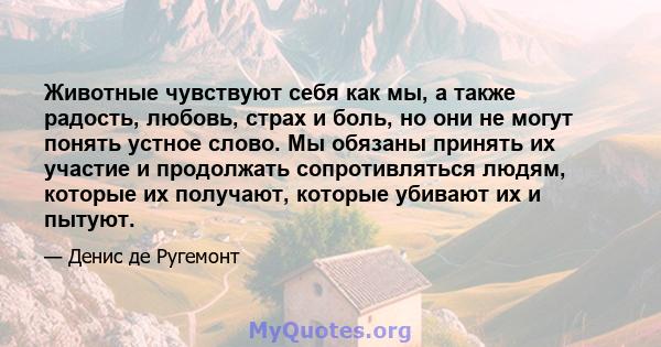 Животные чувствуют себя как мы, а также радость, любовь, страх и боль, но они не могут понять устное слово. Мы обязаны принять их участие и продолжать сопротивляться людям, которые их получают, которые убивают их и