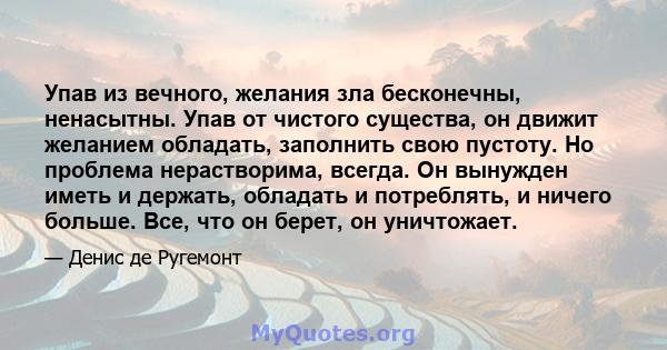 Упав из вечного, желания зла бесконечны, ненасытны. Упав от чистого существа, он движит желанием обладать, заполнить свою пустоту. Но проблема нерастворима, всегда. Он вынужден иметь и держать, обладать и потреблять, и