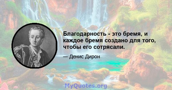 Благодарность - это бремя, и каждое бремя создано для того, чтобы его сотрясали.