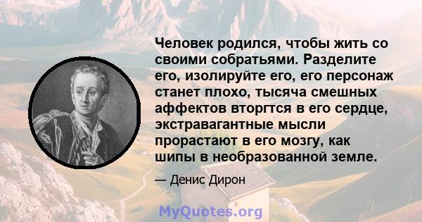 Человек родился, чтобы жить со своими собратьями. Разделите его, изолируйте его, его персонаж станет плохо, тысяча смешных аффектов вторгтся в его сердце, экстравагантные мысли прорастают в его мозгу, как шипы в