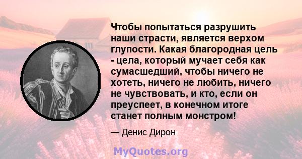 Чтобы попытаться разрушить наши страсти, является верхом глупости. Какая благородная цель - цела, который мучает себя как сумасшедший, чтобы ничего не хотеть, ничего не любить, ничего не чувствовать, и кто, если он