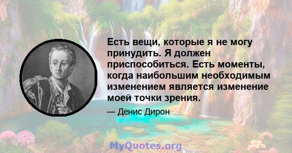 Есть вещи, которые я не могу принудить. Я должен приспособиться. Есть моменты, когда наибольшим необходимым изменением является изменение моей точки зрения.