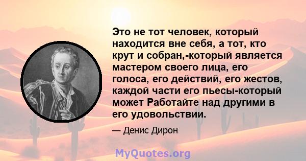 Это не тот человек, который находится вне себя, а тот, кто крут и собран,-который является мастером своего лица, его голоса, его действий, его жестов, каждой части его пьесы-который может Работайте над другими в его