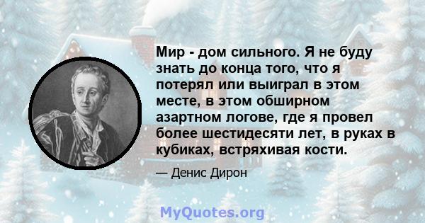 Мир - дом сильного. Я не буду знать до конца того, что я потерял или выиграл в этом месте, в этом обширном азартном логове, где я провел более шестидесяти лет, в руках в кубиках, встряхивая кости.