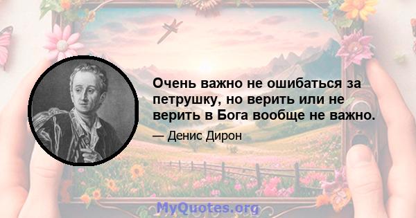 Очень важно не ошибаться за петрушку, но верить или не верить в Бога вообще не важно.