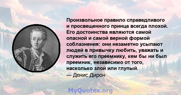 Произвольное правило справедливого и просвещенного принца всегда плохой. Его достоинства являются самой опасной и самой верной формой соблазнения: они незаметно усыпают людей в привычку любить, уважать и служить его