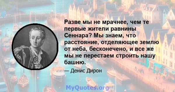 Разве мы не мрачнее, чем те первые жители равнины Сеннара? Мы знаем, что расстояние, отделяющее землю от неба, бесконечено, и все же мы не перестаем строить нашу башню.