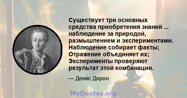 Существует три основных средства приобретения знаний ... наблюдение за природой, размышлением и экспериментами. Наблюдение собирает факты; Отражение объединяет их; Эксперименты проверяют результат этой комбинации.