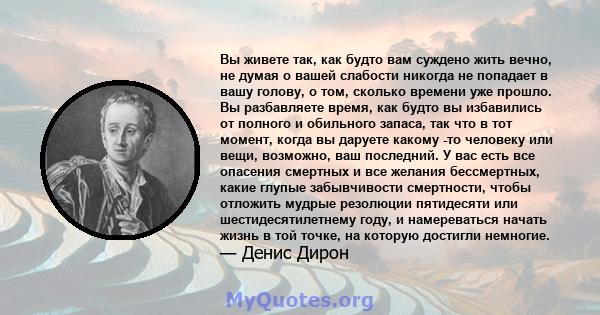 Вы живете так, как будто вам суждено жить вечно, не думая о вашей слабости никогда не попадает в вашу голову, о том, сколько времени уже прошло. Вы разбавляете время, как будто вы избавились от полного и обильного